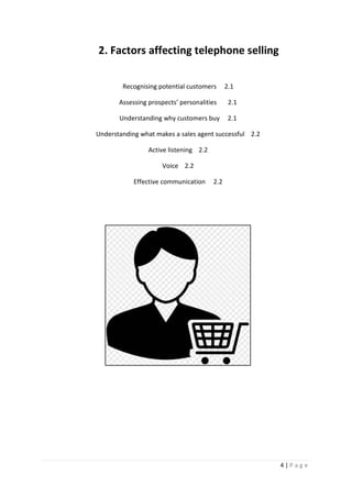 4 | P a g e
2. Factors affecting telephone selling
Recognising potential customers 2.1
Assessing prospects’ personalities 2.1
Understanding why customers buy 2.1
Understanding what makes a sales agent successful 2.2
Active listening 2.2
Voice 2.2
Effective communication 2.2
 