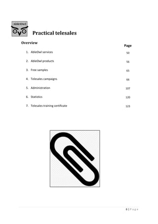 6 | P a g e
Practical telesales
Overview
1. AbleOwl services
2. AbleOwl products
3. Free samples
4. Telesales campaigns
5. Administration
6. Statistics
7. Telesales training certificate
Page
50
56
65
66
107
120
123
 