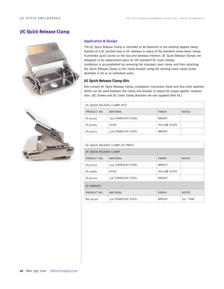 10 800 393 1116 fabtechsupply.com
J I C S T Y L E E N C L O S U R E S 	 T H E E N C L O S U R E H A R D W A R E S U P P L I E R • M A D E I N A M E R I C A
JIC Quick Release Clamp
JIC QUICK RELEASE CLAMP KITS
PRODUCT NO. MATERIAL FINISH NOTES
JH-40155 304 STAINLESS STEEL BRIGHT
JH-40165 STEEL YELLOW PLATE
JH-40175 316 STAINLESS STEEL BRIGHT
JIC QUICK RELEASE CLAMP KIT PARTS
JIC QUICK RELEASE CLAMP
PRODUCT NO. MATERIAL FINISH NOTES
JH-40150 304 STAINLESS STEEL BRIGHT
JH-40160 STEEL YELLOW PLATE
JH-40170 316 STAINLESS STEEL BRIGHT
JIC WASHER
PRODUCT NO. MATERIAL FINISH NOTES
NH-20140 316 STAINLESS STEEL BRIGHT 1/4" THIN
Application & Design
The JIC Quick Release Clamp is intended to be fastened to the existing tapped clamp
bracket of a JIC junction box or JIC wireway in place of the standard screw down clamp.
It provides quick access to the box and wireway interiors. JIC Quick Release Clamps are
designed to be replacement parts for the standard JIC cover clamps.
Instillation is accomplished by removing the standard cover clamp and then attaching
the Quick Release Clamp to the clamp bracket using the existing cover clamp screw.
Available in kit or as individual parts.
JIC Quick Release Clamp Kits
Kits contain JIC Quick Release Clamp, installation instruction sheet and four shim washers
which can be used between the clamp and bracket to adjust for proper gasket compres-
sion. (JIC Screws and JIC Cover Clamp Brackets are not supplied with kit.)
 