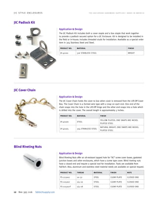 12 800 393 1116 fabtechsupply.com
J I C S T Y L E E N C L O S U R E S 	 T H E E N C L O S U R E H A R D W A R E S U P P L I E R • M A D E I N A M E R I C A
JIC Padlock Kit
Application & Design
The JIC Padlock Kit includes both a cover staple and a box staple that work together
to provide a padlock secured option for a JIC Enclosure. Kit is designed to be installed in
the field or in-house; includes threaded studs for installation. Available as a special order
item in 304 Stainless Steel and Steel.
PRODUCT NO. MATERIAL FINISH
JH-40100 316 STAINLESS STEEL BRIGHT
JIC Cover Chain
Blind Riveting Nuts
Application & Design
The JIC Cover Chain holds the cover to box when cover is removed from the Lift-Off Cover
Box. The Cover Chain is a formed wire type with a snap on each end. One end of the
chain snaps into the hole in the Lift-Off hinge and the other end snaps into a hole which
is drilled into the cover. The overall length is approximately 5 inches.
Application & Design
Blind Riveting Nuts offer an oil-resistant tapped hole for “JIC” screw cover boxes, gasketed
junction boxes and other enclosures, which have a screw type cover. Blind riveting nuts
have a closed end and require a special tool for installation. Tools are available from
FabTech. Also, aluminum and stainless steel material needs are available on special request.
PRODUCT NO. MATERIAL FINISH
JH-40300 STEEL
YELLOW PLATED; END SNAPS ARE NICKEL
PLATED STEEL
JH-40305 304 STAINLESS STEEL
NATURAL BRIGHT; END SNAPS ARE NICKEL
PLATED STEEL
PRODUCT NO. THREAD MATERIAL FINISH NOTE
FS-223007 10–32 STEEL CLEAR PLATE CLOSED END
FS-225007 1/4–20 STEEL CLEAR PLATE CLOSED END
FS-225007F 1/4–28 STEEL CLEAR PLATE CLOSED END
 