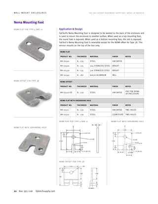 22 800 393 1116 fabtechsupply.com
W A L L - M O U N T E N C L O S U R E S 	 T H E E N C L O S U R E H A R D W A R E S U P P L I E R • M A D E I N A M E R I C A
Nema Mounting Foot
Application & Design
FabTech’s Nema Mounting Foot is designed to be welded to the back of the enclosure and
is used to mount the enclosure to another surface. When used as a top mounting foot,
the round hole is exposed. When used as a bottom mounting foot, the slot is exposed.
FabTech's Nema Mounting Foot is reversible except for the NEMA offset for Type 3R. This
version mounts on the top of the box only.
NEMA FLAT
PRODUCT NO. THICKNESS MATERIAL FINISH NOTES
NH-20310 A: .179 STEEL UNCOATED
NH-20320 A: .135 304 STAINLESS STEEL BRIGHT
NH-20330 A: .135 316 STAINLESS STEEL BRIGHT
NH-20340 A: .187 60676 ALUMINUM MILL
NEMA OFFSET
PRODUCT NO. THICKNESS MATERIAL FINISH NOTES
NH-20310-OS A: .179 STEEL UNCOATED
USE FOR NEMA
3R ENCLOSURE
NEMA FLAT WITH GROUNDING HOLE
PRODUCT NO. THICKNESS MATERIAL FINISH NOTES
NH-20311 A: .179 STEEL UNCOATED TWO HOLES
NH-20312 A: .179 STEEL CLEAR PLATE TWO HOLES
NEMA FLAT FOR TYPE 4 AND 12
NEMA FLAT FOR TYPE 4 AND 12 NEMA FLAT WITH GROUNDING HOLE
NEMA OFFSET FOR TYPE 3R
NEMA FLAT WITH GROUNDING HOLE
NEMA OFFSET FOR TYPE 3R
 