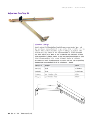 25 800 393 1116 fabtechsupply.com
W A L L - M O U N T E N C L O S U R E S 	 T H E E N C L O S U R E H A R D W A R E S U P P L I E R • M A D E I N A M E R I C A
Adjustable Door Stop Kit
Application & Design
FabTech designed the Adjustable Door Stop Kit for use on most standard Type 4 and
Type 12 enclosures to secure the door in an open position. It may be installed on the top
or bottom of the door frame. Installation requires the drilling of (2) 7/32 holes in the
enclosure and (2) 7/32 holes in the door. The door stop may be adjusted to stop the
door at any angle up to 90°. When the door is closed, the door stop retracts to an out
of the way position. To operate properly, the door must open horizontally and the width
of the enclosure must be 16 inches or more. Hardware is supplied for installation.
PACKAGING NOTE: These kits are individually packaged in poly bags. They are generically
labeled for use without remarking or can be brand labeled if desired.
PRODUCT NO. MATERIAL FINISH
NH-45005C STEEL CLEAR PLATE
NH-45005Y STEEL YELLOW PLATE
NH-45010 304 STAINLESS STEEL BRIGHT
NH-45013 316 STAINLESS STEEL BRIGHT
 