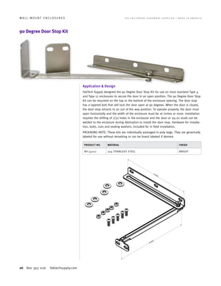 26 800 393 1116 fabtechsupply.com
W A L L - M O U N T E N C L O S U R E S 	 T H E E N C L O S U R E H A R D W A R E S U P P L I E R • M A D E I N A M E R I C A
90 Degree Door Stop Kit
Application & Design
FabTech Supply designed the 90 Degree Door Stop Kit for use on most standard Type 4
and Type 12 enclosures to secure the door in an open position. The 90 Degree Door Stop
Kit can be mounted on the top or the bottom of the enclosure opening. The door stop
has a tapered bolt that will lock the door open at 90 degrees. When the door is closed,
the door stop retracts to an out of the way position. To operate properly, the door must
open horizontally and the width of the enclosure must be 16 inches or more. Installation
requires the drilling of 7/32 holes in the enclosure and the door or 1/4-20 studs can be
welded to the enclosure during fabrication to install the door stop. Hardware for installa-
tion, bolts, nuts and sealing washers, included for in field installation.
PACKAGING NOTE: These kits are individually packaged in poly bags. They are generically
labeled for use without remarking or can be brand labeled if desired.
PRODUCT NO. MATERIAL FINISH
NH-45012 304 STAINLESS STEEL BRIGHT
 