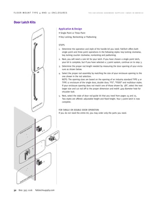 32 800 393 1116 fabtechsupply.com
F L O O R - M O U N T T Y P E 4 A N D 1 2 E N C L O S U R E S 	 T H E E N C L O S U R E H A R D W A R E S U P P L I E R • M A D E I N A M E R I C A
Door Latch Kits
Application & Design
• Single Point or Three Point
• Key Locking, Nonlocking or Padlocking
STEPS
1.	Determine the operation and style of the handle kit you need. FabTech offers both
single point and three point operations in the following styles: key locking clockwise,
key locking counter clockwise, nonlocking and padlocking.
2.	Next, you will need a cam kit for your latch. If you have chosen a single point latch,
your kit is complete, but if you have selected a 3 point system, continue on to step 3.
3.	Determine the proper rod length needed by measuring the door opening of your enclo-
sure as shown below.
4.	Select the proper rod assembly by matching the size of your enclosure opening to the
one shown in the rod selection.
NOTE: The opening sizes are based on the opening of an industry standard TYPE 4 or
TYPE 12 enclosure of the single door, double door, “FS”, “FSDD” and multidoor styles.
If your enclosure opening does not match one of those shown by ±1/8”, select the next
larger size and cut rod off to the proper dimension and redrill .409 diameter hole for
shoulder bolt.
5.	Next, select the style of door rod guide kit that you need from pages 24 and 25.
Two styles are offered: adjustable height and fixed height. Your 3 point latch is now
complete.
FOR SINGLE OR DOUBLE DOOR OPERATION
If you do not need the entire kit, you may order only the parts you need.
 