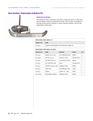 37 800 393 1116 fabtechsupply.com
F L O O R - M O U N T T Y P E 4 A N D 1 2 E N C L O S U R E S 	 T H E E N C L O S U R E H A R D W A R E S U P P L I E R • M A D E I N A M E R I C A
Door Handles: Padlockable at Bottom Kit
Application  Design
This handle can work in conjunction with either a single point latch or a three point
latch to provide a means for padlocking the handle. These handles are designed so
that they may be used for clockwise or counter clockwise operation. They are also
padlockable in either mode.
PADLOCKABLE DOOR HANDLE KIT
PRODUCT NO. NAME
LH-40520 COMPLETE PADLOCKABLE AT BOTTOM DOOR HANDLE KIT
PADLOCKABLE DOOR HANDLE KIT PARTS
PRODUCT NO. NAME MATERIAL FINISH QTY.
FS-103120 SCREW (10-32 X 5/8) 18–8 STAINLESS STEEL BRIGHT 4
FS-203000 HEX NUT (10-32) STAINLESS STEEL YELLOW PLATE 4
LH-20056 90º DOOR STOP CW 304 STAINLESS STEEL BRIGHT 1
LH-20052 90º CCW STOP PLATE STEEL YELLOW PLATE 1
FS-106121 HEX BOLT (5/16-18 X 5/8) STAINLESS STEEL BRIGHT 2
NH-20503 DOOR CAM 304 STAINLESS STEEL CLEAR 1
LH-10053 SPACER DELRIN®
1/4 THICK WHITE 1
9-H-73-SSA PADLOCKABLE HANDLE STAINLESS STEEL BRIGHT 1
 