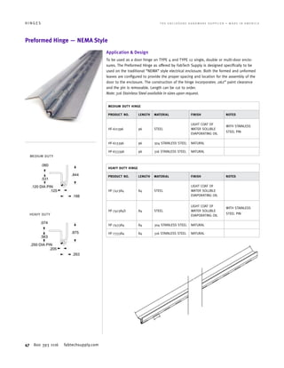 47 800 393 1116 fabtechsupply.com
H I N G E S 	 T H E E N C L O S U R E H A R D W A R E S U P P L I E R • M A D E I N A M E R I C A
Preformed Hinge — NEMA Style
Application  Design
To be used as a door hinge on TYPE 4 and TYPE 12 single, double or multi-door enclo-
sures. The Preformed Hinge as offered by FabTech Supply is designed specifically to be
used on the traditional “NEMA” style electrical enclosure. Both the formed and unformed
leaves are configured to provide the proper spacing and location for the assembly of the
door to the enclosure. The construction of the hinge incorporates .062” paint clearance
and the pin is removable. Length can be cut to order.
Note: 316 Stainless Steel available in sizes upon request.
MEDIUM DUTY HINGE
PRODUCT NO. LENGTH MATERIAL FINISH NOTES
HF-611396 96 STEEL
LIGHT COAT OF
WATER SOLUBLE
EVAPORATING OIL
WITH STAINLESS
STEEL PIN
HF-613396 96 304 STAINLESS STEEL NATURAL
HF-633396 96 316 STAINLESS STEEL NATURAL
HEAVY DUTY HINGE
PRODUCT NO. LENGTH MATERIAL FINISH NOTES
HF-741384 84 STEEL
LIGHT COAT OF
WATER SOLUBLE
EVAPORATING OIL
HF-741384S 84 STEEL
LIGHT COAT OF
WATER SOLUBLE
EVAPORATING OIL
WITH STAINLESS
STEEL PIN
HF-743384 84 304 STAINLESS STEEL NATURAL
HF-733384 84 316 STAINLESS STEEL NATURAL
MEDIUM DUTY
HEAVY DUTY
 