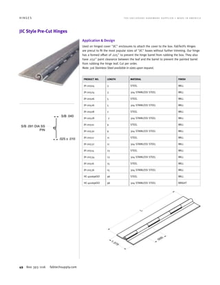 49 800 393 1116 fabtechsupply.com
H I N G E S 	 T H E E N C L O S U R E H A R D W A R E S U P P L I E R • M A D E I N A M E R I C A
JIC Style Pre-Cut Hinges
Application  Design
Used on hinged cover JIC enclosures to attach the cover to the box. FabTech’s Hinges
are precut to fit the most popular sizes of JIC boxes without further trimming. Our hinge
has a formed offset of .025 to prevent the hinge barrel from rubbing the box. They also
have .032 paint clearance between the leaf and the barrel to prevent the painted barrel
from rubbing the hinge leaf. Cut per order.
Note: 316 Stainless Steel available in sizes upon request.
PRODUCT NO. LENGTH MATERIAL FINISH
JH-20504 3 STEEL MILL
JH-20524 3 304 STAINLESS STEEL MILL
JH-20506 5 STEEL MILL
JH-20526 5 304 STAINLESS STEEL MILL
JH-20508 7 STEEL MILL
JH-20528 7 304 STAINLESS STEEL MILL
JH-20510 9 STEEL MILL
JH-20530 9 304 STAINLESS STEEL MILL
JH-20512 11 STEEL MILL
JH-20532 11 304 STAINLESS STEEL MILL
JH-20514 13 STEEL MILL
JH-20534 13 304 STAINLESS STEEL MILL
JH-20516 15 STEEL MILL
JH-20536 15 304 STAINLESS STEEL MILL
HC-400696SO 96 STEEL MILL
HC-402696SO 96 304 STAINLESS STEEL BRIGHT
 