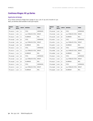50 800 393 1116 fabtechsupply.com
H I N G E S 	 T H E E N C L O S U R E H A R D W A R E S U P P L I E R • M A D E I N A M E R I C A
Continous Hinges: HC-40 Series
Application  Design
HC-40 Series Continuous Hinges have a gauge of .040, a pin of .091 and a knuckle of .500.
Note: 316 Stainless Steel available in sizes upon request.
PRODUCT
NO.
OPEN
WIDTH
LENGTH MATERIAL FINISH
HC-400372 1.062 72 STEEL UNFINISHED
HC-402372 1.062 72 304 STAINLESS STEEL BRIGHT
HC-404372 1.062 72 ALUMINUM MILL
HC-400396 1.062 96 STEEL UNFINISHED
HC-402396 1.062 96 304 STAINLESS STEEL BRIGHT
HC-404396 1.062 96 ALUMINUM MILL
HC-400572 1.250 72 STEEL UNFINISHED
HC-402572 1.250 72 304 STAINLESS STEEL BRIGHT
HC-404572 1.250 72 ALUMINUM MILL
HC-400596 1.250 96 STEEL UNFINISHED
HC-402596 1.250 96 304 STAINLESS STEEL BRIGHT
HC-404596 1.250 96 ALUMINUM MILL
HC-400772 1.500 72 STEEL UNFINISHED
HC-402772 1.500 72 304 STAINLESS STEEL BRIGHT
HC-404772 1.500 72 ALUMINUM MILL
PRODUCT
NO.
OPEN
WIDTH
LENGTH MATERIAL FINISH
HC-400796 1.500 96 STEEL UNFINISHED
HC-402796 1.500 96 304 STAINLESS STEEL BRIGHT
HC-404796 1.500 96 ALUMINUM MILL
HC-400872 1.750 72 STEEL UNFINISHED
HC-402872 1.750 72 304 STAINLESS STEEL BRIGHT
HC-404872 1.750 72 ALUMINUM MILL
HC-400896 1.750 96 STEEL UNFINISHED
HC-402896 1.750 96 304 STAINLESS STEEL BRIGHT
HC-404896 1.750 96 ALUMINUM MILL
HC-400972 2.000 72 STEEL UNFINISHED
HC-402972 2.000 72 304 STAINLESS STEEL BRIGHT
HC-404972 2.000 72 ALUMINUM MILL
HC-400996 2.000 96 STEEL UNFINISHED
HC-402996 2.000 96 304 STAINLESS STEEL BRIGHT
HC-404996 2.000 96 ALUMINUM MILL
 