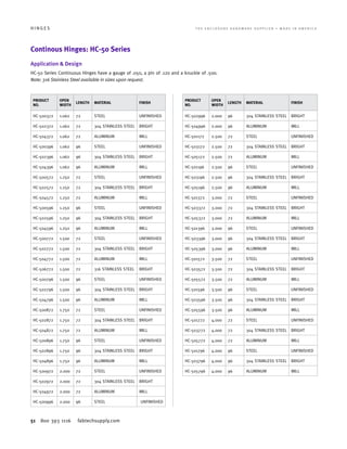 51 800 393 1116 fabtechsupply.com
H I N G E S 	 T H E E N C L O S U R E H A R D W A R E S U P P L I E R • M A D E I N A M E R I C A
Continous Hinges: HC-50 Series
Application  Design
HC-50 Series Continuous Hinges have a gauge of .050, a pin of .120 and a knuckle of .500.
Note: 316 Stainless Steel available in sizes upon request.
PRODUCT
NO.
OPEN
WIDTH
LENGTH MATERIAL FINISH
HC-500372 1.062 72 STEEL UNFINISHED
HC-502372 1.062 72 304 STAINLESS STEEL BRIGHT
HC-504372 1.062 72 ALUMINUM MILL
HC-500396 1.062 96 STEEL UNFINISHED
HC-502396 1.062 96 304 STAINLESS STEEL BRIGHT
HC-504396 1.062 96 ALUMINUM MILL
HC-500572 1.250 72 STEEL UNFINISHED
HC-502572 1.250 72 304 STAINLESS STEEL BRIGHT
HC-504572 1.250 72 ALUMINUM MILL
HC-500596 1.250 96 STEEL UNFINISHED
HC-502596 1.250 96 304 STAINLESS STEEL BRIGHT
HC-504596 1.250 96 ALUMINUM MILL
HC-500772 1.500 72 STEEL UNFINISHED
HC-502772 1.500 72 304 STAINLESS STEEL BRIGHT
HC-504772 1.500 72 ALUMINUM MILL
HC-506772 1.500 72 316 STAINLESS STEEL BRIGHT
HC-500796 1.500 96 STEEL UNFINISHED
HC-502796 1.500 96 304 STAINLESS STEEL BRIGHT
HC-504796 1.500 96 ALUMINUM MILL
HC-500872 1.750 72 STEEL UNFINISHED
HC-502872 1.750 72 304 STAINLESS STEEL BRIGHT
HC-504872 1.750 72 ALUMINUM MILL
HC-500896 1.750 96 STEEL UNFINISHED
HC-502896 1.750 96 304 STAINLESS STEEL BRIGHT
HC-504896 1.750 96 ALUMINUM MILL
HC-500972 2.000 72 STEEL UNFINISHED
HC-502972 2.000 72 304 STAINLESS STEEL BRIGHT
HC-504972 2.000 72 ALUMINUM MILL
HC-500996 2.000 96 STEEL UNFINISHED
PRODUCT
NO.
OPEN
WIDTH
LENGTH MATERIAL FINISH
HC-502996 2.000 96 304 STAINLESS STEEL BRIGHT
HC-504996 2.000 96 ALUMINUM MILL
HC-501172 2.500 72 STEEL UNFINISHED
HC-503172 2.500 72 304 STAINLESS STEEL BRIGHT
HC-505172 2.500 72 ALUMINUM MILL
HC-501196 2.500 96 STEEL UNFINISHED
HC-503196 2.500 96 304 STAINLESS STEEL BRIGHT
HC-505196 2.500 96 ALUMINUM MILL
HC-501372 3.000 72 STEEL UNFINISHED
HC-503372 3.000 72 304 STAINLESS STEEL BRIGHT
HC-505372 3.000 72 ALUMINUM MILL
HC-501396 3.000 96 STEEL UNFINISHED
HC-503396 3.000 96 304 STAINLESS STEEL BRIGHT
HC-505396 3.000 96 ALUMINUM MILL
HC-501572 3.500 72 STEEL UNFINISHED
HC-503572 3.500 72 304 STAINLESS STEEL BRIGHT
HC-505572 3.500 72 ALUMINUM MILL
HC-501596 3.500 96 STEEL UNFINISHED
HC-503596 3.500 96 304 STAINLESS STEEL BRIGHT
HC-505596 3.500 96 ALUMINUM MILL
HC-501772 4.000 72 STEEL UNFINISHED
HC-503772 4.000 72 304 STAINLESS STEEL BRIGHT
HC-505772 4.000 72 ALUMINUM MILL
HC-501796 4.000 96 STEEL UNFINISHED
HC-503796 4.000 96 304 STAINLESS STEEL BRIGHT
HC-505796 4.000 96 ALUMINUM MILL
 