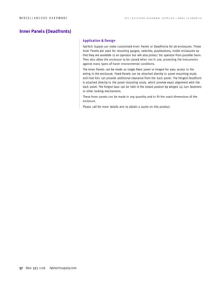 57 800 393 1116 fabtechsupply.com
M I S C E L L A N E O U S H A R D W A R E 	 T H E E N C L O S U R E H A R D W A R E S U P P L I E R • M A D E I N A M E R I C A
Inner Panels (Deadfronts)
Application  Design
FabTech Supply can make customized Inner Panels or Deadfronts for all enclosures. These
Inner Panels are used for mounting gauges, switches, pushbuttons, inside enclosures so
that they are available to an operator but will also protect the operator from possible harm.
They also allow the enclosure to be closed when not in use, protecting the instruments
against many types of harsh environmental conditions.
The Inner Panels can be made as single fixed panel or hinged for easy access to the
wiring in the enclosure. Fixed Panels can be attached directly to panel mounting studs
and riser kits can provide additional clearance from the back panel. The Hinged Deadfront
is attached directly to the panel mounting studs. which provide exact alignment with the
back panel. The hinged door can be held in the closed positon by winged 1/4 turn fasteners
or other locking mechanisms.
These Inner panels can be made in any quantity and to fit the exact dimensions of the
enclosure.
Please call for more details and to obtain a quote on this product.
 