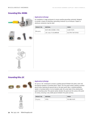 59 800 393 1116 fabtechsupply.com
M I S C E L L A N E O U S H A R D W A R E 	 T H E E N C L O S U R E H A R D W A R E S U P P L I E R • M A D E I N A M E R I C A
Grounding Kits: NEMA
Grounding Kits: JIC
Application  Design
For installation in large enclosures to ensure positive grounding continuity. Designed
to provide a means of attaching a grounding conductor to an enclosure. Copper or
aluminum conductors may be used.
Application  Design
For use on JIC enclosures to ensure a positive ground between the panel, cover and
box.Special hardware is furnished which “bites” into the panel surface creating a positive
ground when fastening the ground wire to the back panel. Also, a toothed periphery
washer is furnished which is to be installed under the screw head of the existing back
panel mounting screw. This special washer abrades the panel and the screw at the point
of contact, ensuring a very stable ground between the panel and box.
PRODUCT NO. MATERIAL FINISH
NH-45015
NUTS AND SCREWS: STEEL CLEAR PLATE
LUG: 6061–T6 ALUMINUM ELECTRO TIN PLATED
PRODUCT NO. MATERIAL FINISH
JH-45015 STEEL YELLOW PLATE
 