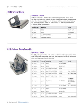 6 800 393 1116 fabtechsupply.com
J I C S T Y L E E N C L O S U R E S 	 T H E E N C L O S U R E H A R D W A R E S U P P L I E R • M A D E I N A M E R I C A
JIC Style Cover Clamp Assembly
PRODUCT NO. THREAD MATERIAL FINISH NOTES
JH-40010 1/4–28 STEEL YELLOW PLATE
JH-40020 1/4–28 STEEL CLEAR PLATE
JH-40030 1/4–28 304 STAINLESS STEEL BRIGHT
JH-40032 1/4–28 304 STAINLESS STEEL BRIGHT WELD PROJECTION
JH-40034 1/4–28 304 STAINLESS STEEL BRIGHT WELD PROJECTION
JH-40040 1/4–28 316 STAINLESS STEEL BRIGHT
JH-40050 1/4–28 ALUMINUM MILL/BRUSH
SCREW AND
COVER CLAMP
ARE STAINLESS
STEEL
JH-40088 1/4–28 STEEL YELLOW PLATE WELD PROJECTION
JH-40011 1/4–20 STEEL YELLOW PLATE
JH-40021 1/4–20 STEEL CLEAR PLATE
JH-40031 1/4–20 304 STAINLESS STEEL BRIGHT
JH-40033 1/4–20 304 STAINLESS STEEL BRIGHT WELD PROJECTION
Application & Design
The JIC Style Clamp Assembly is made from the combination of three parts: Cover Clamp,
Clamp Bracket and Combo Screw. These parts work together to fully secure the enclosure
cover. All three parts are also sold separately.
JIC Style Cover Clamp
Application & Design
JIC Style Cover Clamp is attached with a screw to the tapped clamp bracket to seal
the cover to the box. When attached, the clamp engages the formed lip of the enclosure
cover. When the screw is tightened, the clamp secures the cover to the box. The clamp
has an oblong slot which permits the clamp to swing out of the way when the screw
is loosened. Screws sold separately.
PRODUCT NO. MATERIAL FINISH
JH-20010 STEEL YELLOW PLATE
JH-20011 STEEL CLEAR PLATE
JH-20020 304 STAINLESS STEEL BRIGHT
JH-20030 316 STAINLESS STEEL BRIGHT
 