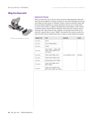 60 800 393 1116 fabtechsupply.com
M I S C E L L A N E O U S H A R D W A R E 	 T H E E N C L O S U R E H A R D W A R E S U P P L I E R • M A D E I N A M E R I C A
Wing Turn Draw Latch
Application  Design
Wing Turn Draw Latch can be used for various enclosure sealing applications where the
cover and box are aligned in a manner to achieve an over center camming action with the
catch. Wing Turn Draw Latches or “Butterfly” Latches, as they are sometimes called, offer
the same latching capabilities as a spring compression latch but use a turning motion
to cam the catch in place. In addition, the hinged base accommodates a certain amount
of off-plane latching. FabTech offers the Wing Turn Draw Latch most commonly used on
“shoe box cover” type enclosures. Also, available is a long slide version which can be
used with a special strike to convert NEMA 3R enclosures from screws to latches. The
catch and strike may be installed using rivets or screws or may be welded into position.
PRODUCT NO. TYPE MATERIAL FINISH
LH-20110 LATCH
302 STAINLESS STEEL NATURAL
LH-20111 LATCH PADLOCKABLE
LH-20115 STRIKE
LH-20119
SPEC STRIKE — WING TURN
LARGE SLIDE DRAW LATCH
(3R CONV.)
LH-20120 LONG SLIDE DRAW LATCH
LH-40110 STRIKE WITH DRAW LATCH
LH-40111 PADLOCKABLE WITH STRIKE
LH-40120
LONG SLIDE DRAW LATCH
WITH STRIKE
LH-40121
LARGE SLIDE DRAW LATCH
WITH SPEC STRIKE (3R CONV.)
(Dimensional Drawings on pg. 60)
 