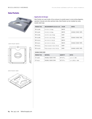 65 800 393 1116 fabtechsupply.com
M I S C E L L A N E O U S H A R D W A R E 	 T H E E N C L O S U R E H A R D W A R E S U P P L I E R • M A D E I N A M E R I C A
Data Pockets
Application  Design
Data Pockets are used inside of the enclosure to provide space to store wiring diagrams,
operation manuals and other pertinent data. Data Pockets can be installed by using
double sided tape.
PRODUCT NO. MEASUREMENTS (A x B x C x D ) COLOR NOTES
NH-20380 6 x 6 x 1 x 6.94 WHITE
NH-20381 6 x 6 x 1 x 6.94 WHITE DOUBLE SIDED TAPE
NH-20385 6 x 6 x 1.25 x 6.94 GRAY
NH-20386 6 x 6 x 1.25 x 6.94 GRAY DOUBLE SIDED TAPE
NH-20370 10 x 10 x 1 x 10.75 WHITE
NH-20371 10 x 10 x 1 x 10.75 WHITE DOUBLE SIDED TAPE
NH-20375 8.75 x 9.25 x 1.25 x 10.75 GRAY
NH-20376 8.75 x 9.25 x 1.25 x 10.75 GRAY DOUBLE SIDED TAPE
DOUBLE SIDED TAPE
PRODUCT NO. MATERIAL QUANTITY NOTES
GT-10381 DOUBLE SIDED TAPE SET OF 3 .5 x 7 x .060
GT-10371 DOUBLE SIDED TAPE SET OF 3 .5 x 3.875 x .060
DATA POCKET WHITE
DATA POCKET GRAY
 