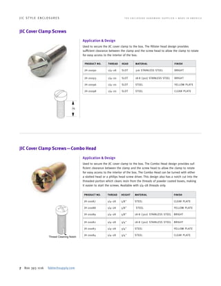 7 800 393 1116 fabtechsupply.com
J I C S T Y L E E N C L O S U R E S 	 T H E E N C L O S U R E H A R D W A R E S U P P L I E R • M A D E I N A M E R I C A
PRODUCT NO. THREAD HEAD MATERIAL FINISH
JH-20090 1/4–28 SLOT 316 STAINLESS STEEL BRIGHT
JH-20093 1/4–20 SLOT 18-8 (302) STAINLESS STEEL BRIGHT
JH-20096 1/4–20 SLOT STEEL YELLOW PLATE
JH-20098 1/4–20 SLOT STEEL CLEAR PLATE
PRODUCT NO. THREAD HEIGHT MATERIAL FINISH
JH-20087 1/4–28 5/8" STEEL CLEAR PLATE
JH-20088 1/4–28 5/8" STEEL YELLOW PLATE
JH-20089 1/4–28 5/8" 18-8 (302) STAINLESS STEEL BRIGHT
JH-20082 1/4–28 3/4" 18-8 (302) STAINLESS STEEL BRIGHT
JH-20083 1/4–28 3/4" STEEL YELLOW PLATE
JH-20084 1/4–28 3/4" STEEL CLEAR PLATE
JIC Cover Clamp Screws
JIC Cover Clamp Screws—Combo Head
Application & Design
Used to secure the JIC cover clamp to the box. The fillister head design provides
sufficient clearance between the clamp and the screw head to allow the clamp to rotate
for easy access to the interior of the box.
Application & Design
Used to secure the JIC cover clamp to the box. The Combo Head design provides suf-
ficient clearance between the clamp and the screw head to allow the clamp to rotate
for easy access to the interior of the box. The Combo Head can be turned with either
a slotted head or a philips head screw driver. This design also has a notch cut into the
threaded portion which clears resin from the threads of powder coated boxes, making
it easier to start the screws. Available with 1/4–28 threads only.
 
