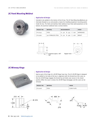 8 800 393 1116 fabtechsupply.com
J I C S T Y L E E N C L O S U R E S 	 T H E E N C L O S U R E H A R D W A R E S U P P L I E R • M A D E I N A M E R I C A
PRODUCT NO. MATERIAL MEASUREMENTS FINISH
JH-20240 STEEL A: .370 B: .445 C: .618 UNFINISHED
JH-20260 302 STAINLESS STEEL A: .370 B: .490 C: .618 BRIGHT
PRODUCT NO. MATERIAL FINISH
JH-20208 STEEL CLEAR PLATE
JIC Panel Mounting Weldnut
JIC Wireway Hinge
Application & Design
Intended to be welded to the interior of the JIC box. The JIC Panel Mounting Weldnuts are
internally threaded 10–32 and provide a means for installing equipment mounting panels
inside the box. The Steel and stainless Steel weldnuts have three weld projections on the
bottom, the aluminum weldnuts have a convex bottom.
Application & Design
Used as part of the hinge of a Lift-Off Hinge Cover box. The JIC Lift-Off Hinge is designed
to be welded to the body of the box in alignment with the formed lip of the cover, so
that the Lift-Off Hinge engages the formed lip and holds cover secure in the closed
position. When the cover is raised, the Lift-Off Hinge disengages and the cover can be
removed.
 