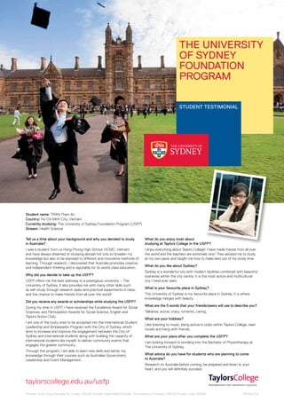 The University
of Sydney
Foundation
Program
STUDENT testimonial

Student name: TRAN Thien An
Country: Ho Chi Minh City, Vietnam
Currently studying: The University of Sydney Foundation Program (USFP)
Stream: Health Science
Tell us a little about your background and why you decided to study
in Australia?

What do you enjoy most about
studying at Taylors College in the USFP?

I was a student from Le Hong Phong High School, HCMC, Vietnam
and have always dreamed of studying abroad not only to broaden my
knowledge but also to be exposed to different and innovative methods of
learning. Through research, I discovered that Australia promotes creative
and independent thinking and is reputable for its world-class education.

I enjoy everything about Taylors College! I have made friends from all over
the world and the teachers are extremely nice! They advised me to study
at my own pace, and taught me how to make best out of my study time.

Why did you decide to take up the USFP?
USFP offers me the best pathway to a prestigious university – The
University of Sydney. It also provides me with many other skills such
as self-study through research tasks and practical experiments in class,
and the chance to make friends from all over the world!
Did you receive any awards or scholarships while studying the USFP?
During my time in USFP, I have received the Excellence Award for Social
Sciences, and Participation Awards for Social Science, English and
Taylors Action Club.
I am one of the lucky ones to be accepted into the International Student
Leadership and Ambassador Program with the City of Sydney, which
aims to increase and improve the engagement between the City of
Sydney and international students along with building the capacity of
international students like myself, to deliver community events that
engages the greater community.
Through this program, I am able to learn new skills and better my
knowledge through their courses such as Australian Government,
Leadership and Event Management.

What do you like about Sydney?
Sydney is a wonderful city with modern facilities combined with beautiful
sceneries within the city centre. It is the most active and multicultural
city I have ever seen.
What is your favourite place in Sydney?
The University of Sydney is my favourite place in Sydney. It is where
knowledge merges with beauty.
What are the 5 words that your friends/peers will use to describe you?
Talkative, active, crazy, romantic, caring.
What are your hobbies?
I like listening to music, being active in clubs within Taylors College, read
novels and hang with friends.
What are your plans after you complete the USFP?
I am looking forward to enrolling into the Bachelor of Physiotherapy at
The University of Sydney.
What advice do you have for students who are planning to come
to Australia?
Research on Australia before coming, be prepared and listen to your
heart, and you will definitely succeed.

taylorscollege.edu.au/usfp
Provider: Study Group Australia Pty Limited. CRICOS Provider Code:01682E Provider: The University of Sydney. CRICOS Provider Code: 00026A

16574A.07.13

 