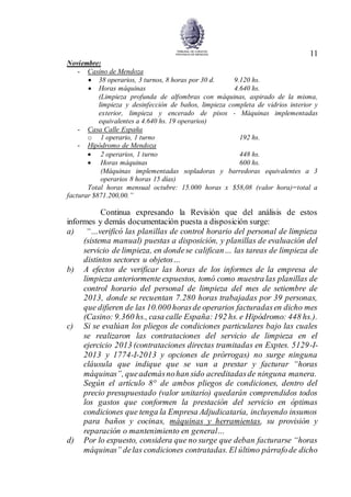 11
Noviembre:
- Casino de Mendoza
 38 operarios, 3 turnos, 8 horas por 30 d. 9.120 hs.
 Horas máquinas 4.640 hs.
(Limpieza profunda de alfombras con máquinas, aspirado de la misma,
limpieza y desinfección de baños, limpieza completa de vidrios interior y
exterior, limpieza y encerado de pisos - Máquinas implementadas
equivalentes a 4.640 hs. 19 operarios)
- Casa Calle España
o 1 operario, 1 turno 192 hs.
- Hipódromo de Mendoza
 2 operarios, 1 turno 448 hs.
 Horas máquinas 600 hs.
(Máquinas implementadas sopladoras y barredoras equivalentes a 3
operarios 8 horas 15 días)
Total horas mensual octubre: 15.000 horas x $58,08 (valor hora)=total a
facturar $871.200,00.”
Continua expresando la Revisión que del análisis de estos
informes y demás documentación puesta a disposición surge:
a) “…verificó las planillas de control horario del personal de limpieza
(sistema manual) puestas a disposición, y planillas de evaluación del
servicio de limpieza, en dondese califican… las tareas de limpieza de
distintos sectores u objetos…
b) A efectos de verificar las horas de los informes de la empresa de
limpieza anteriormente expuestos, tomó como muestra las planillas de
control horario del personal de limpieza del mes de setiembre de
2013, donde se recuentan 7.280 horas trabajadas por 39 personas,
que difieren de las 10.000 horasde operarios facturadasen dicho mes
(Casino: 9.360 hs., casa calle España:192 hs. e Hipódromo: 448 hs.).
c) Si se evalúan los pliegos de condiciones particulares bajo las cuales
se realizaron las contrataciones del servicio de limpieza en el
ejercicio 2013 (contrataciones directas tramitadas en Exptes. 5129-I-
2013 y 1774-I-2013 y opciones de prórrogas) no surge ninguna
cláusula que indique que se van a prestar y facturar “horas
máquinas”, queademásnohan sido acreditadasde ninguna manera.
Según el artículo 8° de ambos pliegos de condiciones, dentro del
precio presupuestado (valor unitario) quedarán comprendidos todos
los gastos que conformen la prestación del servicio en óptimas
condiciones que tenga la Empresa Adjudicataria, incluyendo insumos
para baños y cocinas, máquinas y herramientas, su provisión y
reparación o mantenimiento en general…
d) Por lo expuesto, considera que no surge que deban facturarse “horas
máquinas” delas condiciones contratadas. El último párrafode dicho
 