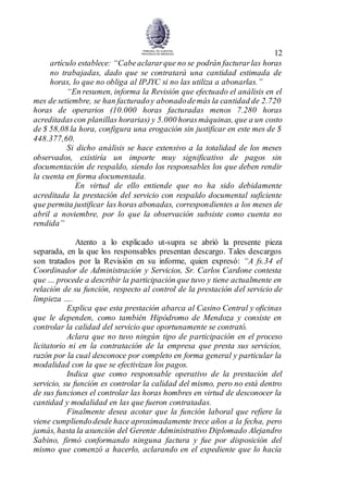 12
artículo establece: “Cabeaclararque no se podrán facturarlas horas
no trabajadas, dado que se contratará una cantidad estimada de
horas, lo que no obliga al IPJYC si no las utiliza a abonarlas.”
“En resumen, informa la Revisión que efectuado el análisis en el
mes de setiembre, se han facturadoy abonadodemás la cantidad de 2.720
horas de operarios (10.000 horas facturadas menos 7.280 horas
acreditadascon planillas horarias) y 5.000 horasmáquinas, que a un costo
de $ 58,08 la hora, configura una erogación sin justificar en este mes de $
448.377,60.
Si dicho análisis se hace extensivo a la totalidad de los meses
observados, existiría un importe muy significativo de pagos sin
documentación de respaldo, siendo los responsables los que deben rendir
la cuenta en forma documentada.
En virtud de ello entiende que no ha sido debidamente
acreditada la prestación del servicio con respaldo documental suficiente
que permita justificar las horas abonadas, correspondientes a los meses de
abril a noviembre, por lo que la observación subsiste como cuenta no
rendida”
Atento a lo explicado ut-supra se abrió la presente pieza
separada, en la que los responsables presentan descargo. Tales descargos
son tratados por la Revisión en su informe, quien expresó: “A fs.34 el
Coordinador de Administración y Servicios, Sr. Carlos Cardone contesta
que … procede a describir la participación que tuvo y tiene actualmente en
relación de su función, respecto al control de la prestación del servicio de
limpieza ….
Explica que esta prestación abarca al Casino Central y oficinas
que le dependen, como también Hipódromo de Mendoza y consiste en
controlar la calidad del servicio que oportunamente se contrató.
Aclara que no tuvo ningún tipo de participación en el proceso
licitatorio ni en la contratación de la empresa que presta sus servicios,
razón por la cual desconoce por completo en forma general y particular la
modalidad con la que se efectivizan los pagos.
Indica que como responsable operativo de la prestación del
servicio, su función es controlar la calidad del mismo, pero no está dentro
de sus funciones el controlar las horas hombres en virtud de desconocer la
cantidad y modalidad en las que fueron contratadas.
Finalmente desea acotar que la función laboral que refiere la
viene cumpliendodesde hace aproximadamente trece años a la fecha, pero
jamás, hasta la asunción del Gerente Administrativo Diplomado Alejandro
Sabino, firmó conformando ninguna factura y fue por disposición del
mismo que comenzó a hacerlo, aclarando en el expediente que lo hacía
 