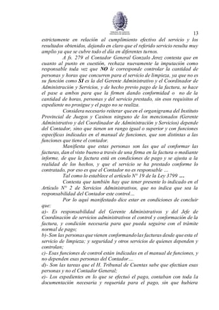 13
estrictamente en relación al cumplimiento efectivo del servicio y los
resultados obtenidos, dejando en claro que el referido servicio resulta muy
amplio ya que se cubre todo el día en diferentes turnos.
A fs. 279 el Contador General Gonzalo Jerez contesta que en
cuanto al punto en cuestión, rechaza nuevamente la imputación como
responsable toda vez que NO le corresponde controlar la cantidad de
personas y horas que concurren para el servicio de limpieza, ya que no es
su función como SI es la del Gerente Administrativo y el Coordinador de
Administración y Servicios, y de hecho previo pago de la factura, se hace
el pase a ambos para que la firmen dando conformidad o no de la
cantidad de horas, personas y del servicio prestado, sin esos requisitos el
expediente no prosigue y el pago no se realiza.
Considera necesario reiterar queen el organigrama del Instituto
Provincial de Juegos y Casinos ninguno de los mencionados (Gerente
Administrativo y del Coordinador de Administración y Servicios) depende
del Contador, sino que tienen un rango igual o superior y con funciones
específicas indicadas en el manual de funciones, que son distintas a las
funciones que tiene el contador.
Manifiesta que estas personas son las que al conformar las
facturas, dan el visto bueno a través de una firma en la factura o mediante
informe, de que la factura está en condiciones de pago y se ajusta a la
realidad de los hechos, y que el servicio se ha prestado conforme lo
contratado, por eso es que el Contador no es responsable …
Tal como lo establece el artículo N° 19 de la Ley 3799 …
Contesta que también hay que tener presente lo indicado en el
Artículo N° 2 de Servicios Administrativos, que no indica que sea la
responsabilidad del Contador este control…
Por lo aquí manifestado dice estar en condiciones de concluir
que:
a)- Es responsabilidad del Gerente Administrativos y del Jefe de
Coordinación de servicios administrativos el control y conformación de la
factura, y condición necesaria para que pueda seguirse con el trámite
normal de pago;
b)-Son las personas quevienen conformandolas facturas desde queesta el
servicio de limpieza; y seguridad y otros servicios de quienes dependen y
controlan;
c)- Esas funciones de control están indicadas en el manual de funciones, y
no dependen esas personas del Contador…
d)- Son las tareas que el H. Tribunal de Cuentas sabe que efectúan esas
personas y no el Contador General;
e)- Los expedientes en lo que se efectuó el pago, contaban con toda la
documentación necesaria y requerida para el pago, sin que hubiera
 