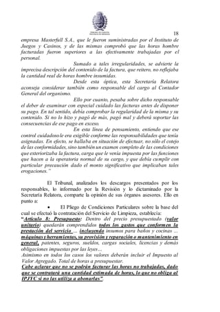 18
empresa Masterfull S.A., que le fueron suministradas por el Instituto de
Juegos y Casinos, y de las mismas comprobó que las horas hombre
facturadas fueron superiores a las efectivamente trabajadas por el
personal.
Sumado a tales irregularidades, se advierte la
imprecisa descripción del contenido de la factura, que reitero, no reflejaba
la cantidad real de horas hombre insumidas.
Desde esta óptica, esta Secretaría Relatora
aconseja considerar también como responsable del cargo al Contador
General del organismo.
Ello por cuanto, pesaba sobre dicho responsable
el deber de examinar con especial cuidado las facturas antes de disponer
su pago. En tal sentido, debía comprobar la regularidad de la misma y su
contenido. Si no lo hizo y pagó de más, pagó mal y deberá soportar las
consecuencias de ese pago en exceso.
En esta línea de pensamiento, entiendo que ese
control cuidadosole era exigible conforme las responsabilidades que tenía
asignadas. En efecto, se hallaba en situación de efectuar, no sólo el cotejo
de las conformidades, sino también un examen completo de las condiciones
que exteriorizaba la factura, carga que le venía impuesta por las funciones
que hacen a la operatoria normal de su cargo, y que debía cumplir con
particular precaución dado el monto significativo que implicaban tales
erogaciones.”
El Tribunal, analizados los descargos presentados por los
responsables, lo informado por la Revisión y lo dictaminado por la
Secretaría Relatora, comparte la opinión de sus órganos asesores. Ello en
punto a:
 El Pliego de Condiciones Particulares sobre la base del
cual se efectuó la contratación del Servicio de Limpieza, establecía:
“Artículo 8: Presupuesto: Dentro del precio presupuestado (valor
unitario) quedarán comprendidos todos los gastos que conformen la
prestación del servicio … incluyendo insumos para baños y cocinas ...
máquinasyherramientas, su provisión y reparación o mantenimiento en
general, patentes, seguros, sueldos, cargas sociales, licencias y demás
obligaciones impuestas por las leyes…
Asimismo en todos los casos los valores deberán incluir el Impuesto al
Valor Agregado. Total de horas a presupuestar.
Cabe aclarar que no se podrán facturar las horas no trabajadas, dado
que se contratará una cantidad estimada de horas, lo que no obliga al
IPJYC si no las utiliza a abonarlas”.
 
