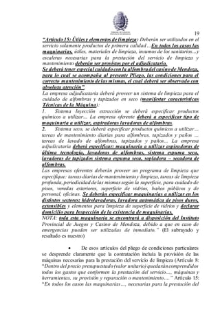 19
“Artículo15: Útilesy elementos de limpieza: Deberán ser utilizados en el
servicio solamente productos de primera calidad…En todos los casos las
maquinarias, útiles, materiales de limpieza, insumos de los sanitarios…y
escaleras necesarias para la prestación del servicio de limpieza y
mantenimiento deberán ser provistos por el adjudicatario.
Se deberá tener especial cuidadocon la alfombradel casinode Mendoza,
para lo cual se acompaña al presente Pliego, las condiciones para el
correcto mantenimientodelas mismas, el cual deberá ser observado con
absoluta atención”.
La empresa adjudicataria deberá proveer un sistema de limpieza para el
cuidado de alfombras y tapizados en seco (manifestar características
Técnicas de la Máquina):
1. Sistema Inyección extracción se deberá especificar productos
químicos a utilizar… La empresa oferente deberá a especificar tipo de
maquinaria a utilizar, aspiradoras lavadoras de alfombras.
2. Sistema seco, se deberá especificar productos químicos a utilizar…
tareas de mantenimiento diarias para alfombras, tapizados y paños …
tareas de lavado de alfombras, tapizados y paños... La empresa
adjudicataria deberá especificar: maquinaria a utilizar aspiradoras de
última tecnología, lavadoras de alfombras, sistema espuma seca,
lavadoras de tapizados sistema espuma seca, sopladora – secadora de
alfombras.
Las empresas oferentes deberán proveer un programa de limpieza que
especifique: tareas diarias de mantenimientoy limpieza, tareas de limpieza
profunda, periodicidad delas mismassegún la superficie, para cuidado de
pisos, veredas exteriores, superficie de vidrios, baños públicos y de
personal, oficinas. Se deberán especificar maquinarias a utilizar en los
distintos sectores: hidrolavadoras, lavadora automática de pisos duros,
extensibles y elementos para limpieza de superficie de vidrios y declarar
domicilio para Inspección de la existencia de maquinarias.
NOTA: toda esta maquinaria se encontrará a disposición del Instituto
Provincial de Juegos y Casino de Mendoza, debido a que en caso de
emergencias pueden ser utilizadas de inmediato.” (El subrayado y
resaltado es nuestro)
 De esos artículos del pliego de condiciones particulares
se desprende claramente que la contratación incluía la provisión de las
máquinas necesarias para la prestación del servicio de limpieza (Artículo 8:
“Dentro del precio presupuestado(valor unitario) quedaráncomprendidos
todos los gastos que conformen la prestación del servicio…, máquinas y
herramientas, su provisión y reparación o mantenimiento….” Artículo 15:
“En todos los casos las maquinarias…, necesarias para la prestación del
 