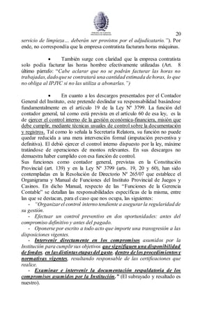 20
servicio de limpieza… deberán ser provistos por el adjudicatario.”). Por
ende, no correspondía que la empresa contratista facturara horas máquinas.
 También surge con claridad que la empresa contratista
solo podía facturar las horas hombre efectivamente utilizadas (Art. 8
último párrafo: “Cabe aclarar que no se podrán facturar las horas no
trabajadas, dadoquese contratará una cantidad estimada dehoras, lo que
no obliga al IPJYC si no las utiliza a abonarlas.”)
 En cuanto a los descargos presentados por el Contador
General del Instituto, este pretende deslindar su responsabilidad basándose
fundamentalmente en el artículo 19 de la Ley Nº 3799. La función del
contador general, tal como está prevista en el artículo 60 de esa ley, es la
de ejercer el control interno de la gestión económica-financiera, misión que
debe cumplir, mediante técnicas usuales de control sobre la documentación
y registros. Tal como lo señala la Secretaría Relatora, su función no puede
quedar reducida a una mera intervención formal (imputación preventiva y
definitiva). El debió ejercer el control interno dispuesto por la ley, máxime
tratándose de operaciones de montos relevantes. En sus descargos no
demuestra haber cumplido con esa función de control.
Sus funciones como contador general, previstas en la Constitución
Provincial (art. 139) y en la Ley Nº 3799 (arts. 19, 20 y 60), han sido
contempladas en la Resolución de Directorio Nº 265/07 que establece el
Organigrama y Manual de Funciones del Instituto Provincial de Juegos y
Casinos. En dicho Manual, respecto de las “Funciones de la Gerencia
Contable” se detallan las responsabilidades específicas de la misma, entre
las que se destacan, para el caso que nos ocupa, las siguientes:
- “Organizarel control interno tendiente a asegurar la regularidad de
su gestión.
- Efectuar un control preventivo en dos oportunidades: antes del
compromiso definitivo y antes del pagado.
- Oponerse por escrito a todo acto que importe una transgresión a las
disposiciones vigentes.
- Intervenir directamente en los compromisos asumidos por la
Institución para cumplirsus objetivos que signifiquen una disponibilidad
de fondos, en lasdistintasetapasdel gasto, dentro de los procedimientosy
normativas vigentes, resultando responsable de las certificaciones que
realice.
- Examinar e intervenir la documentación respaldatoria de los
compromisos asumidos por la Institución.” (El subrayado y resaltado es
nuestro).
 