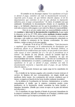 21
El contador en sus descargos expresa “Los expedientes en lo que
se efectuó el pago, contaban con toda la documentación necesaria y
requerida para el pago, sin que hubiera objeción alguna; ni de los
departamentos que controlan ni por los que efectúan la imputación
definitiva para el pago correspondiente” Es decir, el contador cree que
analizando formalmente la documentación obrante en el expediente de
pago y, no habiendo objeciones por los que le precedieron en el trámite,
está todo correcto y debe pagarse y por ende él se libera de responsabilidad.
Esto no es así por cuanto entre sus responsabilidades estaba la
de examinar e intervenir la documentación respaldatoria, la que según
lo dispuesto en la Ley Nº 3799, debía realizar mediante técnicas usuales
de control. Nada de ello hizo el contador, por el contrario, a estar por sus
descargos, solo realizó un control formal de documentación, reduciendo su
tarea a verificar la existencia de las facturas conformadas. En otros
términos, redujo su tarea a la de pasa papeles.
El artículo 70 de la Ley Nº 3799 establece “Todo funcionario
o empleado que intervenga en la administración de documentos que
produzcan efectos en la administración de la Hacienda Pública, es
responsable de las certificaciones que realice, sin que pueda el uno aducir
como excusa el error cometido por el o los que le precedieron en el
trámite” En función de este artículo, carecen de sustento legal los
descargos del contador referidos a que, basándose en que era
responsabilidad del Gerente Administrativo y del Jefe de Coordinación de
Servicios Administrativos el control y conformación de la factura “… Los
expedientes en lo que se efectuó el pago, contaban con toda la
documentación necesaria y requerida para el pago, sin que hubiera
objeción alguna…”
Es necesario destacar que según surge de los expedientes de
pago:
- En el detalle de las facturas pagadas solo constaba el monto total por el
servicio de limpieza del mes correspondiente, sin ningún detalle que
justificara dicho monto. (La contratación del servicio establecía que el
mismo se pagaría en función de las horas hombre realmente insumidas)
- En la jefatura de Coordinación de Servicios Administrativos se recibía
mensualmente el detalle, que la empresa contratista pasaba como
justificativo de la facturación, donde constaban las horas hombre y
máquinas facturadas. (Detalle que consta ut-supra en la parte del informe
de la Revisión.)
- En el expediente de pago figuraba el listado de personal, dependiente de
la empresa contratista, afectado a la limpieza en el Instituto y también copia
de los formularios que la empresa presentaba ante la AFIP.
 