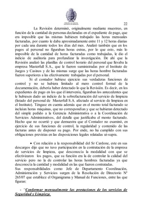 22
La Revisión determinó, originalmente mediante muestreo, en
función de la cantidad de personas declaradas en el expediente de pago, que
era imposible que las mismas hubiesen trabajado las horas mensuales
facturadas, por cuanto le daba aproximadamente entre 11 y 12 horas diarias
por cada una durante todos los días del mes. Analizó también que en los
pagos al personal no figuraban horas extras, por lo que esto, más lo
imposible de la cantidad de horas facturadas como trabajadas, le dio el
indicio de auditoria para profundizar la investigación. De ahí que la
Revisión analizó las planillas de control horario del personal que llevaba la
empresa Masterfull S.A., que le fueron suministradas por el Instituto de
Juegos y Casinos y de las mismas surge que las horas hombre facturadas
fueron superiores a las efectivamente trabajadas por el personal.
Si el contador hubiese ejercicio sus verdaderas funciones de
control y no se hubiera limitado al mero control formal de la
documentación, debería haber detectado lo que la Revisión. Es decir, en los
expedientes de pago en los que él intervenía, figuraban los antecedentes que
le hubiesen dado un indicio de la sobrefacturación del servicio de limpieza
(listado del personal de Masterfull S.A. afectado al servicio de limpieza en
el Instituto). Téngase en cuenta además que en el monto total facturado se
incluían horas máquinas, que no correspondían y que se hubieran detectado
del simple pedido a la Gerencia Administrativa o a la Coordinación de
Servicios Administrativos, del detalle que justificaba el monto facturado.
Hecho que no ocurrió y que demuestra que el Contador no examinó, en
ejercicio de sus funciones de control, la regularidad y contenido de las
facturas antes de disponer su pago. Por ende, no ha cumplido con sus
obligaciones previstas en las disposiciones legales relatadas ut-supra.
 Con relación a la responsabilidad del Sr Cardone, este en sus
descargos dijo que no tuvo participación en la contratación de la empresa
de servicios de limpieza, que desconocía la modalidad con que se
efectivizaron los pagos, que su función era la de controlar la calidad del
servicio pero no la de controlar las horas hombres facturadas ya que
desconocía la cantidad y modalidad en las que fueron contratadas.
Sus responsabilidades como Jefe de Departamento Coordinación,
Administración y Servicios surgen de la Resolución de Directorio Nº
265/07 que establece el Organigrama y Manual de Funciones, entre las que
figuran:
- “Conformar mensualmente las prestaciones de los servicios de
Seguridad y Limpieza.
 