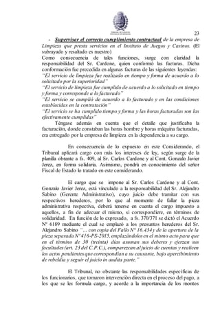 23
- Supervisar el correcto cumplimiento contractual de la empresa de
Limpieza que presta servicios en el Instituto de Juegos y Casinos. (El
subrayado y resaltado es nuestro)
Como consecuencia de tales funciones, surge con claridad la
responsabilidad del Sr. Cardone, quien conformó las facturas. Dicha
conformación fue precedida en algunas facturas de las siguientes leyendas:
“El servicio de limpieza fue realizado en tiempo y forma de acuerdo a lo
solicitado por la superioridad”
“El servicio de limpieza fue cumplido de acuerdo a lo solicitado en tiempo
y forma y corresponde a lo facturado”
“El servicio se cumplió de acuerdo a lo facturado y en las condiciones
establecidas en la contratación”
“El servicio se ha cumplido tiempo y forma y las horas facturadas son las
efectivamente cumplidas”
Téngase además en cuenta que el detalle que justificaba la
facturación, donde constaban las horas hombre y horas máquina facturadas,
era entregado por la empresa de limpieza en la dependencia a su cargo.
En consecuencia de lo expuesto en este Considerando, el
Tribunal aplicará cargo con más los intereses de ley, según surge de la
planilla obrante a fs. 409, al Sr. Carlos Cardone y al Cont. Gonzalo Javier
Jerez, en forma solidaria. Asimismo, pondrá en conocimiento del señor
Fiscal de Estado lo tratado en este considerando.
El cargo que se impone al Sr. Carlos Cardone y al Cont.
Gonzalo Javier Jerez, está vinculado a la responsabilidad del Sr. Alejandro
Sabino (Gerente Administrativo), cuyo juicio debe tramitar con sus
respectivos herederos, por lo que al momento de fallar la pieza
administrativa respectiva, deberá tenerse en cuenta el cargo impuesto a
aquellos, a fin de adecuar el mismo, si correspondiere, en términos de
solidaridad. En función de lo expresado, a fs. 370/371 se dictó el Acuerdo
Nº 6189 mediante el cual se emplazó a los presuntos herederos del Sr.
Alejandro Sabino “… con copia del Fallo N° 16.434y de la apertura de la
pieza separada Nº 416-PS-2015,emplazándolosen el mismo acto para que
en el término de 30 (treinta) días asuman sus deberes y ejerzan sus
facultades(art. 23 del C.P.C.), comparezcan aljuicio de cuentas y realicen
los actos pendientesque correspondían a su causante, bajo apercibimiento
de rebeldía y seguir el juicio in audita parte.”
El Tribunal, no obstante las responsabilidades específicas de
los funcionarios, que tomaron intervención directa en el proceso del pago, a
los que se les formula cargo, y acorde a la importancia de los montos
 