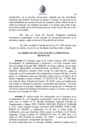 24
involucrados en la presente observación, entiende que las autoridades
superiores del Instituto Provincial de Juegos y Casinos, en ejercicio de las
responsabilidades de conducción que les competen, deben arbitrar desde su
órbita de actuación, las medidas necesarias a su alcance para evitar el tipo
de acciones tratados en la observación que nos ocupa. Es por ello que se los
instruye en tal sentido.
IV. Que el Vocal Dr. Ricardo Pettignano manifiesta
encontrarse comprendido en las causales de excusación previstas en la
normativa vigente, según consta en el Acta del día de la fecha.
Por ello, cumplido el trámite que la Ley Nº 1.003 dispone para
el juicio de cuentas, en uso de sus facultades constitucionales y legales,
EL TRIBUNAL DE CUENTAS DE LA PROVINCIA
RESUELVE
Artículo 1º: Formular cargo al Sr. Carlos Cardone, DNI 12584662
(Coordinador de Administración y Servicios) y al Cont. Gonzalo Javier
Jerez (Contador General) DNI 23840639, en forma solidaria, por la suma
de TRES MILLONES OCHOCIENTOS OCHENTA Y TRES MIL
CIENTO SESENTA PESOS CON 21/100 ($ 3.883.160.21), según lo
expresado en el Considerando III y emplazarlos en treinta (30) días a contar
desde su notificación para que depositen dicha suma en el Banco de la
Nación Argentina, Cuenta Corriente Nº 628-02371-81 Suc. Nº 2405 Mza.
a la orden de "Hon. Tribunal de Cuentas- TC AUR", como así también para
que remitan al Tribunal el respectivo comprobante del depósito. El monto
depositado por el concepto señalado deberá ser girado por el Tribunal a la
Tesorería General del Instituto Provincial de Juegos y Casinos, en el plazo
previsto en el Acuerdo Nº 3098.
Artículo 2º: Aplicar multa, de conformidad con lo dispuesto en el
Considerando II, a los siguientes responsables y por los importes que en
cada caso se indica: al Sr. Ricardo Rodríguez Figueroa (Gerente de
Tragamonedas y Bingo), DNI 17204243, DIEZ MIL PESOS ($ 10.000,00)
y al Sr. Carlos Eugenio Pouget (Tesorero) DNI 8368562, CINCO MIL
PESOS ($ 5.000,00) y emplazarlos en 30 días a contar desde su
notificación, para que depositen dichas sumas en el Banco de la Nación
Argentina, Cuenta Corriente Nº 628-02371-81 Suc. Nº 2405 Mza. a la
orden de "Hon.Tribunal de Cuentas- TC AUR" , y para que remitan al
Tribunal el respectivo comprobante del depósito.
El monto depositado por el concepto señalado, deberá ser girado por el
 