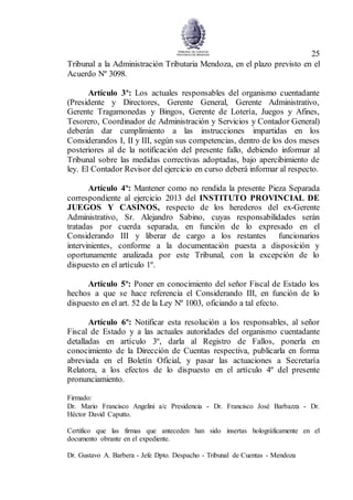 25
Tribunal a la Administración Tributaria Mendoza, en el plazo previsto en el
Acuerdo Nº 3098.
Artículo 3º: Los actuales responsables del organismo cuentadante
(Presidente y Directores, Gerente General, Gerente Administrativo,
Gerente Tragamonedas y Bingos, Gerente de Lotería, Juegos y Afines,
Tesorero, Coordinador de Administración y Servicios y Contador General)
deberán dar cumplimiento a las instrucciones impartidas en los
Considerandos I, II y III, según sus competencias, dentro de los dos meses
posteriores al de la notificación del presente fallo, debiendo informar al
Tribunal sobre las medidas correctivas adoptadas, bajo apercibimiento de
ley. El Contador Revisor del ejercicio en curso deberá informar al respecto.
Artículo 4º: Mantener como no rendida la presente Pieza Separada
correspondiente al ejercicio 2013 del INSTITUTO PROVINCIAL DE
JUEGOS Y CASINOS, respecto de los herederos del ex-Gerente
Administrativo, Sr. Alejandro Sabino, cuyas responsabilidades serán
tratadas por cuerda separada, en función de lo expresado en el
Considerando III y liberar de cargo a los restantes funcionarios
intervinientes, conforme a la documentación puesta a disposición y
oportunamente analizada por este Tribunal, con la excepción de lo
dispuesto en el artículo 1º.
Artículo 5º: Poner en conocimiento del señor Fiscal de Estado los
hechos a que se hace referencia el Considerando III, en función de lo
dispuesto en el art. 52 de la Ley Nº 1003, oficiando a tal efecto.
Artículo 6º: Notificar esta resolución a los responsables, al señor
Fiscal de Estado y a las actuales autoridades del organismo cuentadante
detalladas en artículo 3º, darla al Registro de Fallos, ponerla en
conocimiento de la Dirección de Cuentas respectiva, publicarla en forma
abreviada en el Boletín Oficial, y pasar las actuaciones a Secretaría
Relatora, a los efectos de lo dispuesto en el artículo 4º del presente
pronunciamiento.
Firmado:
Dr. Mario Francisco Angelini a/c Presidencia - Dr. Francisco José Barbazza - Dr.
Héctor David Caputto.
Certifico que las firmas que anteceden han sido insertas holográficamente en el
documento obrante en el expediente.
Dr. Gustavo A. Barbera - Jefe Dpto. Despacho - Tribunal de Cuentas - Mendoza
 