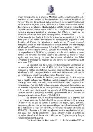 3
origen en un pedido de la empresa Mendoza Central Entretenimientos S.A.,
mediante el cual reclama el incumplimiento del Instituto Provincial de
Juegos y Casinos de la cláusula del Acuerdo de Renegociación Contractual,
en los puntos 6.14, 6.15 y 6.16, referidos a la política comercial en materia
de cortesías a los clientes. Manifiesta haber sufrido perjuicios por no haber
contado con este servicio desde el 11/12/2011, en que fue interrumpido por
exclusiva decisión unilateral e infundada del IPJyC, a pesar de las
reiteradas solicitudes de su parte para regularizar dicha situación.
Señala además que desde la fecha de la interrupción unilateral, y a fin de
paliar por lo´`p0 menos parcialmente las consecuencias negativas de esa
decisión, el Casino de Mendoza a través de su Personal continuó
entregando cortesías bajo una modalidad desactualizada, que sin embargo
Mendoza Central Entretenimientos S.A. cubrió en su totalidad (100%).
Solicita en nota de fecha 03/04/13 cancelar lo adeudado más los intereses
correspondientes al 31/03/2013 y propone acordar de inmediato la nueva
política de cortesías, haciendo reserva de derechos de iniciar acciones
legales que ameriten y reclamar los montos adeudados por haber
solventado el proporcionalde cortesías a su cargo desde diciembre de 2011
a marzo de 2013.
La cláusula Sexta del Acuerdo de Renegociación Contractual, en
su apartado 6.14 dispuso que el 47% del valor de las cortesías que se
entreguen al público apostador en máquinas tragamonedas estará a cargo de
Mendoza Central, correspondiendo al Instituto el 53% restante y el total de
las cortesías que se entreguen al apostador de juegos vivos.
Asesoría Letrada del Instituto, en dictamen de fs. 8/9, entiende
que el pedido realizado por Mendoza Central en relación a los puntos 6.15
y 6.16 ya habría sido evacuado, en la resolución N° 299/12 ordenando su
cumplimiento. Por otro lado señala, en cuanto al pago de las cortesías en
los términos del punto 6.14, en caso que Mendoza Central Entretenimientos
S.A. acredite que efectivamente ha abonado el 100%, correspondería al
Instituto abonar el porcentaje acordado oportunamente en el Convenio de
Renegociación obrante en Expte.N°8248-I-2010.
Se adjuntan a fs.10/19 del expediente facturas de la empresa con
el servicio de cortesías de diciembre/11; de enero a diciembre/12 y enero y
febrero/13, en las que se detalla la cantidad de tragos, jugos, cervezas,
gaseosas, cafés, etc. y su importe consumido por mes, determinando el 53%
de lo totalizado a cargo del Instituto, ascendiendo la factura al monto de
$561.477,81. También a fs. 30/65 se adjuntan remitos, confeccionados uno
por cada mes desde diciembre/11 hasta febrero/13 con el detalle de
cortesías, firmados al dorso por el Gerente de Tragamonedas y Bingos
Ricardo Rodríguez Figueroa.
Por Resolución de Directorio N° 151 de fecha 09/04/2013 se
 