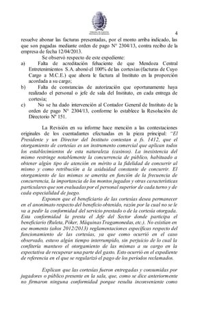 4
resuelve abonar las facturas presentadas, por el monto arriba indicado, las
que son pagadas mediante orden de pago N° 2304/13, contra recibo de la
empresa de fecha 12/04/2013.
Se observó respecto de este expediente:
a) Falta de acreditación fehaciente de que Mendoza Central
Entretenimientos S.A. abonó el 100% de las cortesías (facturas de Cuyo
Cargo a M.C.E.) que ahora le factura al Instituto en la proporción
acordada a su cargo;
b) Falta de constancias de autorización que oportunamente haya
realizado el personal o jefe de sala del Instituto, en cada entrega de
cortesía;
c) No se ha dado intervención al Contador General de Instituto de la
orden de pago N° 2304/13, conforme lo establece la Resolución de
Directorio Nº 151.
La Revisión en su informe hace mención a las contestaciones
originales de los cuentadantes efectuadas en la pieza principal: “El
Presidente y un Director del Instituto contestan a fs. 1412, que el
otorgamiento de cortesías es un instrumento comercial que aplican todos
los establecimientos de esta naturaleza (casinos). La inexistencia del
mismo restringe notablemente la concurrencia de público, habituado a
obtener algún tipo de atención en mérito a la fidelidad de concurrir al
mismo y como retribución a la asiduidad constante de concurrir. El
otorgamiento de las mismas se amerita en función de la frecuencia de
concurrencia, la importancia de los montos jugados y otras características
particulares que son evaluadaspor el personal superior de cada turno y de
cada especialidad de juego.
Exponen que el beneficiario de las cortesías desea permanecer
en el anonimato respecto del beneficio obtenido, razón por la cual no se le
va a pedir la conformidad del servicio prestado o de la cortesía otorgada.
Esta conformidad la presta el Jefe del Sector donde participa el
beneficiario (Ruleta, Póker, MáquinasTragamonedas, etc.). No existían en
ese momento (años 2012/2013) reglamentaciones específicas respecto del
funcionamiento de las cortesías, ya que como ocurrió en el caso
observado, estuvo algún tiempo interrumpido, sin perjuicio de lo cual la
confitería mantuvo el otorgamiento de las mismas a su cargo en la
expectativa de recuperar una parte del gasto. Esto ocurrió en el expediente
de referencia en el que se regularizó el pago de los períodos reclamados.
Explican que las cortesías fueron entregadas y consumidas por
jugadores o público presente en la sala, que, como se dice anteriormente
no firmaron ninguna conformidad porque resulta inconveniente como
 