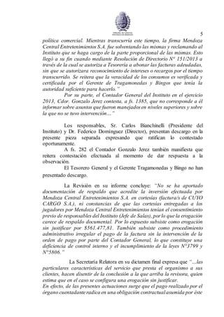 5
política comercial. Mientras transcurría este tiempo, la firma Mendoza
Central Entretenimientos S.A. fue solventando las mismas y reclamando al
Instituto que se haga cargo de la parte proporcional de las mismas. Esto
llegó a su fin cuando mediante Resolución de Directorio N° 151/2013 a
través de la cual se autoriza a Tesorería a abonar las facturas adeudadas,
sin que se autorizara reconocimiento de intereses o recargos por el tiempo
transcurrido. Se reitera que la veracidad de los consumos es verificada y
certificada por el Gerente de Tragamonedas y Bingos que tenía la
autoridad suficiente para hacerlo.”
Por su parte, el Contador General del Instituto en el ejercicio
2013, Cdor. Gonzalo Jerez contesta, a fs. 1385, que no corresponde a él
informar sobre asuntos que fueron manejadosen niveles superiores y sobre
la que no se tuvo intervención…”
Los responsables, Sr. Carlos Bianchinelli (Presidente del
Instituto) y Dr. Federico Domínguez (Director), presentan descargo en la
presente pieza separada expresando que ratifican lo contestado
oportunamente.
A fs. 282 el Contador Gonzalo Jerez también manifiesta que
reitera contestación efectuada al momento de dar respuesta a la
observación.
El Tesorero General y el Gerente Tragamonedas y Bingo no han
presentado descargo.
La Revisión en su informe concluye: “No se ha aportado
documentación de respaldo que acredite la inversión efectuada por
Mendoza Central Entretenimientos S.A. en cortesías (factura/s de CUYO
CARGO S.A.), ni constancias de que las cortesías entregadas a los
jugadores por Mendoza Central Entretenimientos tenían el consentimiento
previo de responsables del Instituto (Jefe de Salas), porlo que la erogación
carece de respaldo documental. Por lo expuesto subsiste como erogación
sin justificar por $561.477,81. También subsiste como procedimiento
administrativo irregular el pago de la factura sin la intervención de la
orden de pago por parte del Contador General, lo que constituye una
deficiencia de control interno y el incumplimiento de la leyes N°3799 y
N°5806.”
La Secretaría Relatora en su dictamen final expresa que “…las
particulares características del servicio que presta el organismo a sus
clientes, hacen disentir de la conclusión a la que arriba la revisora, quien
estima que en el caso se configura una erogación sin justificar.
En efecto, de las presentes actuaciones surge que el pago realizado por el
órgano cuentadanteradica en una obligación contractualasumida por éste
 