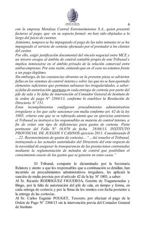 6
con la empresa Mendoza Central Entretenimientos S.A., quien presentó
facturas al pago, que -en su aspecto formal- no han sido objetadas a lo
largo del juicio de cuentas.
Asimismo, tampoco se ha impugnado el pago de las tales minutas ni se ha
impugnado el servicio de cortesía efectuado por el prestador a los clientes
del casino.
Por ello, exigir justificación documental del vínculo negocial entre MCE y
un tercero escapa al ámbito de control contable propio de este Tribunal e
implica inmiscuirse en el ámbito privado de la relación comercial entre
ambasempresas. Por esta razón, entiendo que en el caso no estamos frente
a un pago ilegítimo.
Sin embargo, de las constancias obrantes en la presente pieza se advierten
fallas en los sistemas de control interno y sobre las que no se han aportado
elementos suficientes que permitan subsanar las irregularidades, a saber:
a) falta de autorización oportuna en cada entrega de cortesía por parte del
jefe de sala y b) falta de intervención al Contador General de Instituto de
la orden de pago N° 2304/13, conforme lo establece la Resolución de
Directorio Nº 151.
Estos incumplimientos configuran procedimientos administrativos
irregulares a los que cabe sancionar con multa conforme art. 42 de la ley
1003, criterio este que se ve reforzado atento que en ejercicios anteriores
el Tribunal ya instruyó a los responsables en materia de control interno, a
fin de evitar este tipo de deficiencias para gastos de cortesía. Parte
pertinente del Fallo N° 16.070 de fecha 28/08/13. INSTITUTO
PROVINCIAL DE JUEGOS Y CASINOS ejercicio 2011. Considerando II
…22. Reconocimiento de gastos de cortesías…“…Así resuelve el Tribunal,
instruyendo a las actuales autoridades del Directorio del ente respecto de
la necesidad de asegurar la transparencia de las prestaciones contratadas
mediante la reglamentación de métodos de control que posibiliten el
conocimiento exacto de los gastos que se generen en estos casos.”
El Tribunal, comparte lo dictaminado por la Secretaría
Relatora y atento a que los responsables que a continuación se detallan, han
incurrido en procedimientos administrativos irregulares, les aplicará la
sanción de multa prevista por el artículo 42 de la ley Nº 1003, a saber:
Al Sr. Ricardo RODRIGUEZ FIGUEROA, Gerente de Tragamonedas y
Bingo, por la falta de autorización del jefe de sala, en tiempo y forma, en
cada entrega de cortesía y por la firma de los remitos con fecha posterior a
la entrega de las cortesías.
Al Sr. Carlos Eugenio POUGET, Tesorero, por efectuar el pago de la
Orden de Pago N° 2304/13 sin la intervención previa del Contador General
de Instituto
 