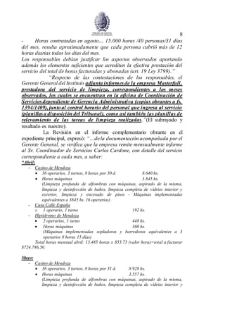 8
- Horas contratadas en agosto… 15.000 horas /40 personas/31 días
del mes, resulta aproximadamente que cada persona cubrió más de 12
horas diarias todos los días del mes.
Los responsables debían justificar los aspectos observados aportando
además los elementos suficientes que acrediten la efectiva prestación del
servicio del total de horas facturadas y abonadas (art. 19 Ley 3799).”
“Respecto de las contestaciones de los responsables, el
Gerente General del Instituto adjunta informesde la empresa Masterfull,
prestadora del servicio de limpieza, correspondientes a los meses
observados, los cuales se encuentran en la oficina de Coordinación de
Serviciosdependiente de Gerencia Administrativa (copias obrantes a fs.
1394/1409), juntoal control horario del personal que ingresa al servicio
(planillasa disposición del Tribunal), como así también las planillas de
relevamiento de las tareas de limpieza realizadas.”(El subrayado y
resaltado es nuestro).
La Revisión en el informe complementario obrante en el
expediente principal, expresó: “…dela documentación acompañada por el
Gerente General, se verifica que la empresa remite mensualmente informe
al Sr. Coordinador de Servicios Carlos Cardone, con detalle del servicio
correspondiente a cada mes, a saber:
“Abril:
- Casino de Mendoza
 36 operarios, 3 turnos, 8 horas por 30 d. 8.640 hs.
 Horas máquinas 3.845 hs.
(Limpieza profunda de alfombras con máquinas, aspirado de la misma,
limpieza y desinfección de baños, limpieza completa de vidrios interior y
exterior, limpieza y encerado de pisos - Máquinas implementadas
equivalentes a 3845 hs. 16 operarios)
- Casa Calle España
o 1 operario, 1 turno 192 hs.
- Hipódromo de Mendoza
 2 operarios, 1 turno 448 hs.
 Horas máquinas 360 hs.
(Máquinas implementadas sopladoras y barredoras equivalentes a 3
operarios 8 horas 15 días)
Total horas mensual abril: 13.485 horas x $53.75 (valor hora)=total a facturar
$724.786,50.
Mayo:
- Casino de Mendoza
 36 operarios, 3 turnos, 8 horas por 31 d. 8.928 hs.
 Horas máquinas 3.557 hs.
(Limpieza profunda de alfombras con máquinas, aspirado de la misma,
limpieza y desinfección de baños, limpieza completa de vidrios interior y
 