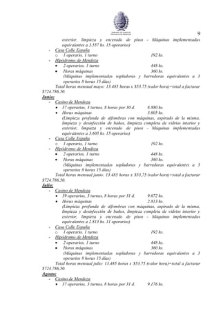 9
exterior, limpieza y encerado de pisos - Máquinas implementadas
equivalentes a 3.557 hs. 15 operarios)
- Casa Calle España
o 1 operario, 1 turno 192 hs.
- Hipódromo de Mendoza
 2 operarios, 1 turno 448 hs.
 Horas máquinas 360 hs.
(Máquinas implementadas sopladoras y barredoras equivalentes a 3
operarios 8 horas 15 días)
Total horas mensual mayo: 13.485 horas x $53.75 (valor hora)=total a facturar
$724.786,50.
Junio:
- Casino de Mendoza
 37 operarios, 3 turnos, 8 horas por 30 d. 8.880 hs.
 Horas máquinas 3.605 hs.
(Limpieza profunda de alfombras con máquinas, aspirado de la misma,
limpieza y desinfección de baños, limpieza completa de vidrios interior y
exterior, limpieza y encerado de pisos - Máquinas implementadas
equivalentes a 3.605 hs. 15 operarios)
- Casa Calle España
o 1 operario, 1 turno 192 hs.
- Hipódromo de Mendoza
 2 operarios, 1 turno 448 hs.
 Horas máquinas 360 hs.
(Máquinas implementadas sopladoras y barredoras equivalentes a 3
operarios 8 horas 15 días)
Total horas mensual junio: 13.485 horas x $53,75 (valor hora)=total a facturar
$724.786,50.
Julio:
- Casino de Mendoza
 39 operarios, 3 turnos, 8 horas por 31 d. 9.672 hs.
 Horas máquinas 2.813 hs.
(Limpieza profunda de alfombras con máquinas, aspirado de la misma,
limpieza y desinfección de baños, limpieza completa de vidrios interior y
exterior, limpieza y encerado de pisos - Máquinas implementadas
equivalentes a 2.813 hs. 11 operarios)
- Casa Calle España
o 1 operario, 1 turno 192 hs.
- Hipódromo de Mendoza
 2 operarios, 1 turno 448 hs.
 Horas máquinas 360 hs.
(Máquinas implementadas sopladoras y barredoras equivalentes a 3
operarios 8 horas 15 días)
Total horas mensual julio: 13.485 horas x $53,75 (valor hora)=total a facturar
$724.786,50.
Agosto:
- Casino de Mendoza
 37 operarios, 3 turnos, 8 horas por 31 d. 9.176 hs.
 