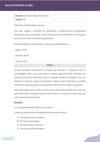 AULA ATIVIDADE ALUNO
Disciplina: Raciocínio Lógico Matemático
Teleaula: 02
Olá! Você está bem? Espero que sim!
Pois bem, chegou o momento de interagirmos e desenvolvermos competências
importantes para sua formação. Tenho certeza de que se dedicando e se esforçando,
você será, em breve, um excelente profissional!
Nossa atividade terá dois momentos, dispostos da seguinte forma:
- Etapa 1: 1h20
- Intervalo: 20 min
- Etapa 2: 1h20
Etapa 1
Quando estudamos matemática a resolução de exercícios é fundamental para a
aprendizagem, assim nessa etapa você irá resolver alguns exercícios referentes aos
conceitos básicos de matemática vistos na segunda unidade da disciplina. Leia com
atenção os exercícios, anote as informações e depois resolva utilizando os conceitos
necessários. Você pode utilizar uma calculadora científica para auxiliar nos cálculos.
Não se preocupe se não conseguir resolver todos os exercícios nesse primeiro momento,
você pode utilizar o segundo momento para terminar os exercícios. É importante que
você realize todos os exercícios.
Questão 1
Leia a seguinte sentença: Pedro é alto e baixo.
A sentença anterior está contradizendo qual princípio da lógica?
A) Princípio do terceiro excluído.
B) Princípio da identidade.
C) Princípio da boa vizinhança.
D) Princípio da não contradição.
 