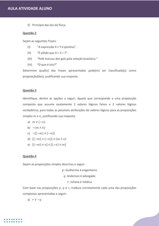 AULA ATIVIDADE ALUNO
E) Princípio das leis da física.
Questão 2
Sejam as seguintes frases:
(I) “A expressão X + Y é positiva”.
(II) “É válido que 4 + 3 = 7”.
(III) “Pelé marcou dez gols pela seleção brasileira.”
(IV) “O que é isto?”
Determine qual(is) das frases apresentadas pode(m) ser classificada(s) como
proposição(ões), justificando sua resposta.
Questão 3
Identifique, dentre as opções a seguir, àquela que corresponde a uma proposição
composta que assume exatamente 2 valores lógicos falsos e 2 valores lógicos
verdadeiros, para todas as possíveis atribuições de valores lógicos para as proposições
simples 𝑚 e 𝑛, justificando sua resposta:
a) 𝑚 ∨ (~𝑛)
b) ~(𝑚 ∧ 𝑛)
c) ~[(~𝑚) ∧ (~𝑛)]
d) [(~𝑚) ∧ (~𝑛)] ∧ (𝑚 ∧ 𝑛)
e) [(~𝑚) ∨ 𝑛] ∧ [(~𝑛) ∨ 𝑚]
Questão 4
Sejam as proposições simples descritas a seguir:
𝑝: Guilherme é engenheiro
𝑞: Anderson é advogado
𝑟: Juliana é médica
Com base nas proposições 𝑝, 𝑞 e 𝑟, traduza corretamente cada uma das proposições
compostas apresentadas a seguir:
a) 𝑟 ∨ ~𝑞
 