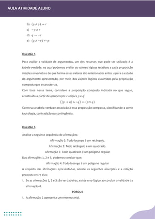 AULA ATIVIDADE ALUNO
b) (𝑝 ∧ 𝑞) → 𝑟
c) ~𝑝 ∧ 𝑟
d) 𝑞 → ~𝑟
e) (𝑞 ∧ ~𝑟) ↔ 𝑝
Questão 5
Para avaliar a validade de argumentos, um dos recursos que pode ser utilizado é a
tabela-verdade, na qual podemos avaliar os valores lógicos relativos a cada proposição
simples envolvida e de que forma esses valores são relacionados entre si para o estudo
do argumento apresentado, por meio dos valores lógicos assumidos pela proposição
composta que o caracteriza.
Com base nesse tema, considere a proposição composta indicada no que segue,
construída a partir das proposições simples 𝑝 e 𝑞:
((𝑝 → 𝑞) ∧ ~𝑞) ↔ (𝑝 ∨ 𝑞)
Construa a tabela-verdade associada à essa proposição composta, classificando-a como
tautologia, contradição ou contingência.
Questão 6
Analise a seguinte sequência de afirmações:
Afirmação 1: Todo losango é um retângulo.
Afirmação 2: Todo retângulo é um quadrado.
Afirmação 3: Todo quadrado é um polígono regular
Das afirmações 1, 2 e 3, podemos concluir que:
Afirmação 4: Todo losango é um polígono regular
A respeito das afirmações apresentadas, analise as seguintes asserções e a relação
proposta entre elas:
I. Se as afirmações 1, 2 e 3 são verdadeiras, existe erro lógico ao concluir a validade da
afirmação 4.
PORQUE
II. A afirmação 1 apresenta um erro material.
 