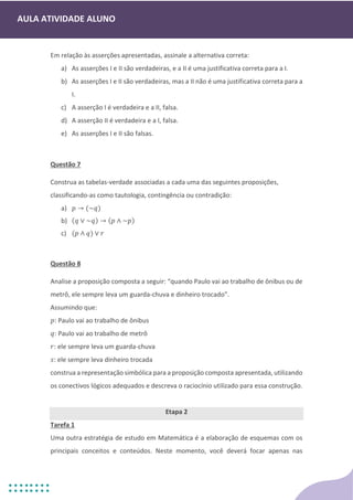 AULA ATIVIDADE ALUNO
Em relação às asserções apresentadas, assinale a alternativa correta:
a) As asserções I e II são verdadeiras, e a II é uma justificativa correta para a I.
b) As asserções I e II são verdadeiras, mas a II não é uma justificativa correta para a
I.
c) A asserção I é verdadeira e a II, falsa.
d) A asserção II é verdadeira e a I, falsa.
e) As asserções I e II são falsas.
Questão 7
Construa as tabelas-verdade associadas a cada uma das seguintes proposições,
classificando-as como tautologia, contingência ou contradição:
a) 𝑝 → (~𝑞)
b) (𝑞 ∨ ~𝑞) → (𝑝 ∧ ~𝑝)
c) (𝑝 ∧ 𝑞) ∨ 𝑟
Questão 8
Analise a proposição composta a seguir: “quando Paulo vai ao trabalho de ônibus ou de
metrô, ele sempre leva um guarda-chuva e dinheiro trocado”.
Assumindo que:
𝑝: Paulo vai ao trabalho de ônibus
𝑞: Paulo vai ao trabalho de metrô
𝑟: ele sempre leva um guarda-chuva
𝑠: ele sempre leva dinheiro trocada
construa a representação simbólica para a proposição composta apresentada, utilizando
os conectivos lógicos adequados e descreva o raciocínio utilizado para essa construção.
Etapa 2
Tarefa 1
Uma outra estratégia de estudo em Matemática é a elaboração de esquemas com os
principais conceitos e conteúdos. Neste momento, você deverá focar apenas nas
 