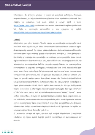 AULA ATIVIDADE ALUNO
informações da primeira unidade e inserir as principais definições, fórmulas,
propriedades etc., ou seja, todas as informações que forem importantes para você. Para
elaborar os esquemas você pode utilizar o power point, o canva
(https://www.canva.com/) ou ainda em seu caderno (tire uma foto legível após finalizá-
lo). Após a construção compartilhe o seu esquema no padlet:
https://padlet.com/daianycristinyramos/oave92gkw5qavddw
Tarefa 2
A lógica tem suas raízes ligadas à Filosofia e pode ser considerada como uma forma de
pensar de modo organizado, ou ainda como um ramo da Filosofia que cuida das regras
do pensamento racional. Em nossas aulas estudamos a lógica proposicional (também
conhecida como lógica formal), que se baseia em três princípios, a saber: princípio da
identidade, princípio da não contradição e princípio do terceiro excluído. Nesse tipo de
lógica uma ideia ou é verdadeira ou é falsa, não existindo uma terceira possibilidade. Tal
fato acontece em nosso dia a dia? Por exemplo, quando falamos em estar com fome
podemos fazer as seguintes afirmações: podemos estar com fome, não estarmos com
fome, pouca fome, muita fome. Tal pensamento é algo inerente ao ser humano e que
computadores, por exemplo, não são possíveis de processar, visto que utilizam uma
lógica em que são aceitos apenas dois valores, sim ou não. Diante da inviabilidade de
ser apenas respostas verdadeiras ou falsas em nosso dia a dia, surgiram outros tipos de
lógica que consideram outros valores lógicos. Por exemplo, há um tipo de lógica que
mesmo conhecendo as informações necessárias sobre a situação, dizer algo entre "sim"
e "não" não basta, sendo mais apropriado respostas como "talvez", "quase". Nesse
sentido existem tipos de lógica em que apenas os princípios da lógica proposicional não
são suficientes, sendo necessário uma complementação ou ainda lógicas que rompem
com os paradigmas da lógica proposicional. A proposta é que você faça uma discussão
sobre os tipos de lógica que diferem da proposicional, isto é, lógicas que são regidas por
outros princípios. Nessa discussão você deve:
a) Caracterizar um tipo de lógica, que não seja a lógica proposicional (a lógica que
estudamos em nossas aulas). Quando possível exemplifique em que áreas pode ser
utilizada.
 