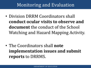 DEPARTMENT OF EDUCATION
• Division DRRM Coordinators shall
conduct ocular visits to observe and
document the conduct of the School
Watching and Hazard Mapping Activity.
• The Coordinators shall note
implementation issues and submit
reports to DRRMS.
Monitoring and Evaluation
 