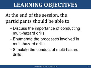 DEPARTMENT OF EDUCATION
LEARNING OBJECTIVES
At the end of the session, the
participants should be able to:
–Discuss the importance of conducting
multi-hazard drills
–Enumerate the processes involved in
multi-hazard drills
–Simulate the conduct of multi-hazard
drills
15
 