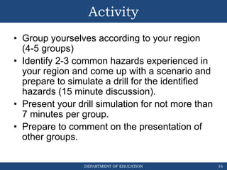 DEPARTMENT OF EDUCATION
Activity
• Group yourselves according to your region
(4-5 groups)
• Identify 2-3 common hazards experienced in
your region and come up with a scenario and
prepare to simulate a drill for the identified
hazards (15 minute discussion).
• Present your drill simulation for not more than
7 minutes per group.
• Prepare to comment on the presentation of
other groups.
16
 