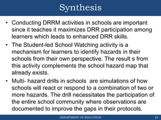 DEPARTMENT OF EDUCATION
Synthesis
• Conducting DRRM activities in schools are important
since it teaches it maximizes DRR participation among
learners which leads to enhanced DRR skills.
• The Student-led School Watching activity is a
mechanism for learners to identify hazards in their
schools from their own perspective. The result s from
this activity complements the school hazard map that
already exists.
• Multi- hazard drills in schools are simulations of how
schools will react or respond to a combination of two or
more hazards. The drill necessitates the participation of
the entire school community where observations are
documented to improve the gaps in their protocols.
24
 