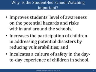 DEPARTMENT OF EDUCATION
Why is the Student-led School Watching
important?
• Improves students’ level of awareness
on the potential hazards and risks
within and around the schools;
• Increases the participation of children
in addressing potential disasters by
reducing vulnerabilities; and
• Inculcates a culture of safety in the day-
to-day experience of children in school.
4
 