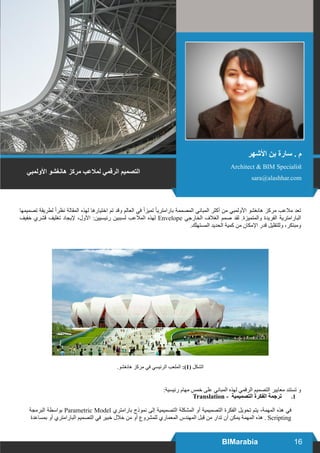 16BIMarabia
‫تصميمها‬ ‫لطريقة‬ ً‫ا‬‫نظر‬ ‫المقالة‬ ‫لهذه‬ ‫اختيارها‬ ‫تم‬ ‫وقد‬ ‫العالم‬ ‫في‬ ً‫ا‬‫تميز‬ ً‫ا‬‫بارامتري‬ ‫المصممة‬ ‫المباني‬ ‫أكثر‬ ‫من‬ ‫األولمبي‬ ‫هانغشو‬ ‫مركز‬ ‫مالعب‬ ‫تعد‬
‫خفيف‬ ‫قشري‬ ‫تغليف‬ ‫إليجاد‬ ،‫األول‬ :‫رئيسيين‬ ‫لسببين‬ ‫المالعب‬ ‫لهذه‬ Envelope ‫الخارجي‬ ‫الغالف‬ ‫صمم‬ ‫لقد‬ .‫والمتميزة‬ ‫الفريدة‬ ‫البارامترية‬
.‫المستهلك‬ ‫الحديد‬ ‫كمية‬ ‫من‬ ‫اإلمكان‬ ‫قدر‬ ‫وللتقليل‬ ،‫ومبتكر‬
.‫هانغشو‬ ‫مركز‬ ‫في‬ ‫الرئيسي‬ ‫الملعب‬ :)1( ‫الشكل‬
:‫رئيسية‬ ‫مهام‬ ‫خمس‬ ‫على‬ ‫المباني‬ ‫لهذه‬ ‫الرقمي‬ ‫التصميم‬ ‫معايير‬ ‫تستند‬ ‫و‬
11.Translation - ‫التصميمية‬ ‫الفكرة‬ ‫ترجمة‬
‫البرمجة‬ ‫بواسطة‬ Parametric Model ‫بارامتري‬ ‫نموذج‬ ‫إلى‬ ‫التصميمية‬ ‫المشكلة‬ ‫أو‬ ‫التصميمية‬ ‫الفكرة‬ ‫تحويل‬ ‫يتم‬ ،‫المهمة‬ ‫هذه‬ ‫في‬
‫بمساعدة‬ ‫أو‬ ‫البارامتري‬ ‫التصميم‬ ‫في‬ ‫خبير‬ ‫خالل‬ ‫من‬ ‫أو‬ ‫للمشروع‬ ‫المعماري‬ ‫المهندس‬ ‫قبل‬ ‫من‬ ‫تدار‬ ‫أن‬ ‫يمكن‬ ‫المهمة‬ ‫هذه‬ . Scripting
‫األولمبي‬ ‫هانغشو‬ ‫مركز‬ ‫لمالعب‬ ‫الرقمي‬ ‫التصميم‬
‫األشهر‬ ‫بن‬ ‫سارة‬ . ‫م‬
Architect & BIM Specialist
sara@alashhar.com
 