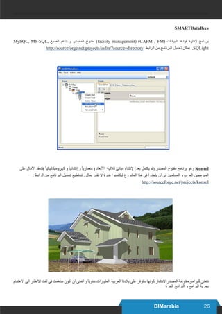 26BIMarabia
SMARTDataBees
MySQL, MS-SQL, ‫الصيغ‬ ‫يدعم‬ ‫و‬ ‫المصدر‬ ‫مفتوح‬ )facility management) (CAFM / FM( ‫البيانات‬ ‫قواعد‬ ‫إلدارة‬ ‫برنامج‬
http://sourceforge.net/projects/osfm/?source=directory ‫الرابط‬ ‫من‬ ‫البرنامج‬ ‫تحميل‬ ‫يمكن‬ ,SQLight
‫على‬ ‫اآلمال‬ ‫)تنعقد‬ ً‫ا‬‫كهروميكانيكي‬ ‫و‬ ً‫ا‬‫إنشائي‬ ‫و‬ ً‫ا‬‫معماري‬ ( ‫األبعاد‬ ‫ثالثية‬ ‫مباني‬ ‫إلنشاء‬ )‫بعد‬ ‫يكتمل‬ ‫(لم‬ ‫المصدر‬ ‫مفتوح‬ ‫برنامج‬ ‫وهو‬ Konsol
: ‫الرابط‬ ‫من‬ ‫البرنامج‬ ‫تحميل‬ ‫تستطيع‬ , ‫بمال‬ ‫تقدر‬ ‫ال‬ ‫خبرة‬ ‫ليكتسبوا‬ ‫المشروع‬ ‫هذا‬ ‫في‬ ‫يتحدوا‬ ‫أن‬ ‫في‬ ‫المسلمين‬ ‫و‬ ‫العرب‬ ‫المبرمجين‬
http://sourceforge.net/projects/konsol
‫االهتمام‬ ‫الى‬ ‫األنظار‬ ‫لفت‬ ‫في‬ ‫ساهمت‬ ‫أكون‬ ‫أن‬ ‫أتمنى‬ ‫و‬ ً‫ا‬‫سنوي‬ ‫المليارات‬ ‫العربية‬ ‫بالدنا‬ ‫على‬ ‫ستوفر‬ ‫كونها‬ ‫المصدراالنتشار‬ ‫مفتوحة‬ ‫للبرامج‬ ‫نتمنى‬
‫الحرة‬ ‫البرامج‬ ‫و‬ ‫البرامج‬ ‫بحرية‬
 